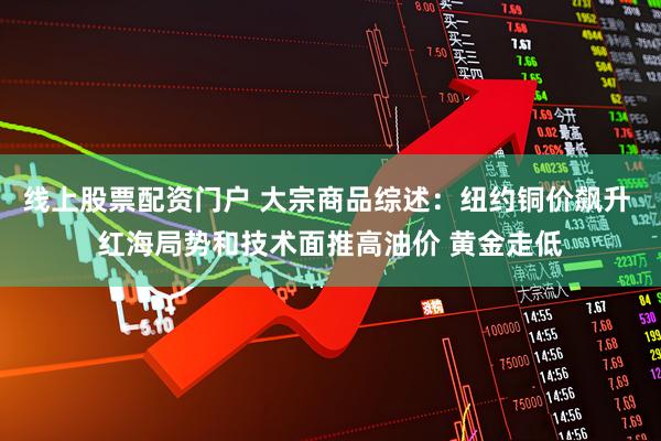 线上股票配资门户 大宗商品综述：纽约铜价飙升 红海局势和技术面推高油价 黄金走低
