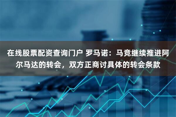 在线股票配资查询门户 罗马诺：马竞继续推进阿尔马达的转会，双方正商讨具体的转会条款
