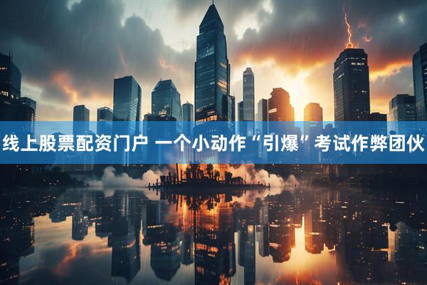 线上股票配资门户 一个小动作“引爆”考试作弊团伙