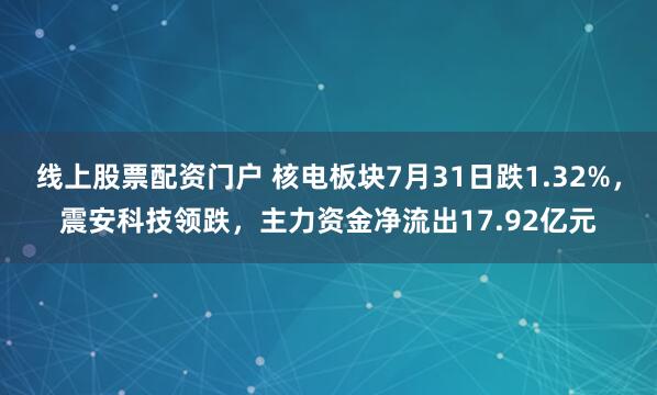 线上股票配资门户 核电板块7月31日跌1.32%，震安科技领跌，主力资金净流出17.92亿元