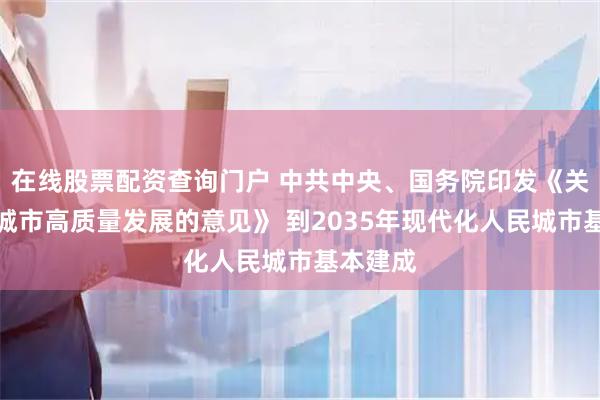 在线股票配资查询门户 中共中央、国务院印发《关于推动城市高质量发展的意见》 到2035年现代化人民城市基本建成