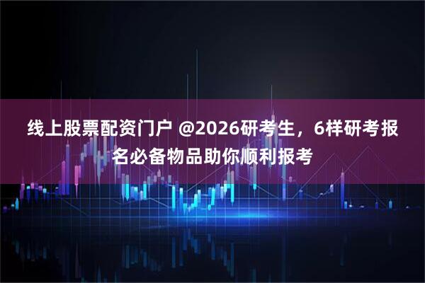 线上股票配资门户 @2026研考生，6样研考报名必备物品助你顺利报考