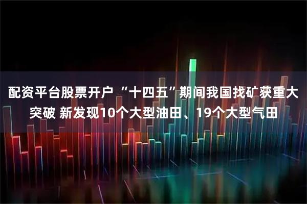 配资平台股票开户 “十四五”期间我国找矿获重大突破 新发现10个大型油田、19个大型气田