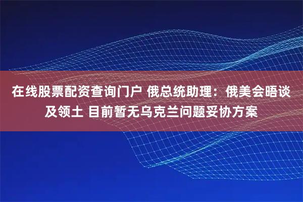在线股票配资查询门户 俄总统助理：俄美会晤谈及领土 目前暂无乌克兰问题妥协方案