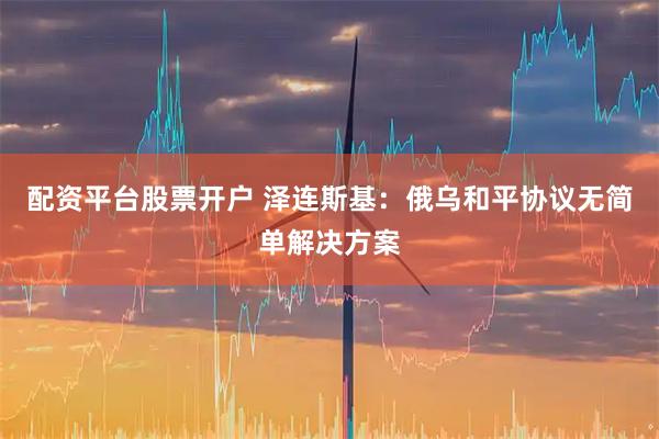 配资平台股票开户 泽连斯基：俄乌和平协议无简单解决方案