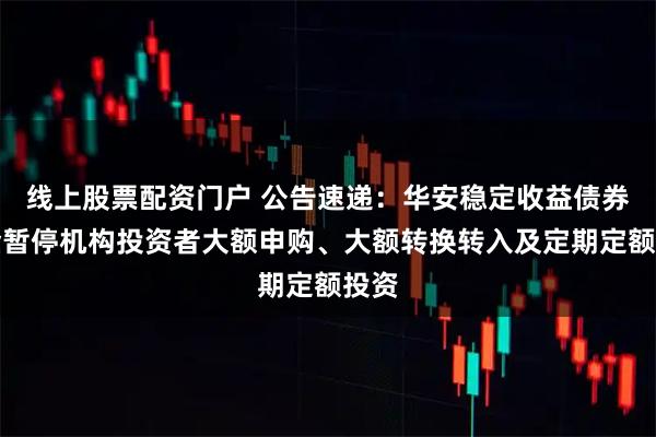 线上股票配资门户 公告速递：华安稳定收益债券基金暂停机构投资者大额申购、大额转换转入及定期定额投资